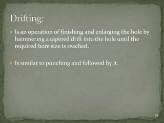  Is an operation of finishing and enlarging the hole by
hammering a tapered drift into the hole until the
required bore size is reached.
 Is similar to punching and followed by it.
23
 