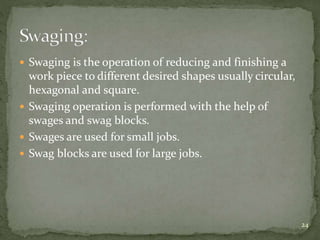  Swaging is the operation of reducing and finishing a
work piece to different desired shapes usually circular,
hexagonal and square.
 Swaging operation is performed with the help of
swages and swag blocks.
 Swages are used for small jobs.
 Swag blocks are used for large jobs.
24
 