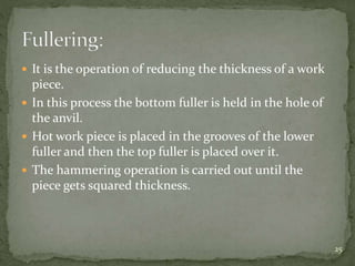  It is the operation of reducing the thickness of a work
piece.
 In this process the bottom fuller is held in the hole of
the anvil.
 Hot work piece is placed in the grooves of the lower
fuller and then the top fuller is placed over it.
 The hammering operation is carried out until the
piece gets squared thickness.
25
 