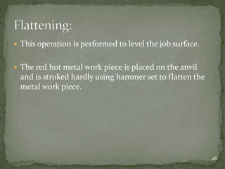  This operation is performed to level the job surface.
 The red hot metal work piece is placed on the anvil
and is stroked hardly using hammer set to flatten the
metal work piece.
26
 