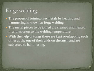  The process of joining two metals by heating and
hammering is known as forge welding.
 The metal pieces to be joined are cleaned and heated
in a furnace up to the welding temperature.
 With the help of tongs these are kept overlapping each
other at the one of their ends on the anvil and are
subjected to hammering.
27
 