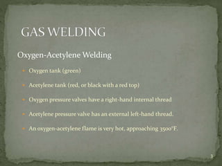 Oxygen-Acetylene Welding
 Oxygen tank (green)
 Acetylene tank (red, or black with a red top)
 Oxygen pressure valves have a right-hand internal thread
 Acetylene pressure valve has an external left-hand thread.
 An oxygen-acetylene flame is very hot, approaching 3500°F.
3
 