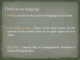  Pitting: occurs on the surface of forging due to scales.
 Cold shuts or laps : Short cracks that occurs on the
corners of the surface that are at right angles to each
other
 Die shift : Caused due to misalignment between to
halves of forging dies.
31
 