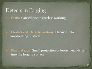  Dents :Caused due to careless working.
 Oxidation & Decarburization : Occur due to
overheating of stock.
 Fins and rags : Small projection or loose metal driven
into the forging surface
32
 