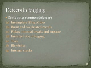  Some other common defect are
(a) Incomplete filing of dies
(b) Burnt and overheated metals
(c) Flakes: Internal breaks and rupture
(d) Incorrect size of forging
(e) Tears
(f) Blowholes
(g) Internal cracks
33
 