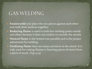  Fusion weld is to place the two pieces against each other
and melt their surfaces together.
 Reducing flame is used to melt low-melting-point metals
and alloys because it does not oxidize or corrode the metals.
 Neutral flame is the hottest one possible and is the proper
adjustment for welding.
 Oxidizing flame that can cause corrosion in the metal. It is
only used for cutting flames or burning pieces of metal from
a piece of stock. (Fig 14-9)
4
 