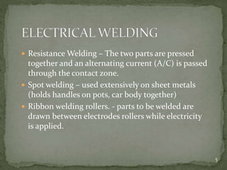  Resistance Welding – The two parts are pressed
together and an alternating current (A/C) is passed
through the contact zone.
 Spot welding – used extensively on sheet metals
(holds handles on pots, car body together)
 Ribbon welding rollers. - parts to be welded are
drawn between electrodes rollers while electricity
is applied.
5
 