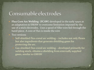  Flux Core Arc Welding (FCAW) developed in the early 1950s as
an adaptation to SMAW to overcome limitation imposed by the
use of a stick electrodes. Uses a spool of filler wire fed through the
hand-piece. A core of flux is inside the wire
 Two versions
 Self-shielded flux-cored arc welding – includes not only fluxes
but also ingredients that generate shielding gases for
protecting the arc.
 Gas-shielded flux-cored arc welding – developed primarily for
welding steels, obtains a shielding from externally supplied
gases, similar to GMAW
8
 