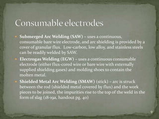  Submerged Arc Welding (SAW) – uses a continuous,
consumable bare wire electrode, and arc shielding is provided by a
cover of granular flux. Low-carbon, low alloy, and stainless steels
can be readily welded by SAW.
 Electrogas Welding (EGW) – uses a continuous consumable
electrode (either flux-cored wire or bare wire with externally
supplied shielding gases) and molding shoes to contain the
molten metal.
 Shielded Metal Arc Welding (SMAW) (stick) – arc is struck
between the rod (shielded metal covered by flux) and the work
pieces to be joined, the impurities rise to the top of the weld in the
form of slag (18-19a, handout pg. 40)
9
 