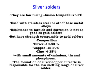 Silver solders
•They are low fusing –fusion temp-600-750°C
•Used with stainless steel or other base metal
alloys
•Resistance to tarnish and corrosion is not as
good as gold solders
•But have strength comparable to gold solders
•Composition
•Silver -10-80 %
•Copper -15-30%
•Zinc -4-35%
•with small amounts of cadmium, tin and
phosphorus.
•The formation of silver-copper eutectic is
responsible for the low melting range of silver
solder.
 