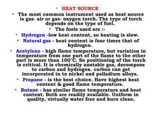 • HEAT SOURCE
• The most common instrument used as heat source
is gas- air or gas- oxygen torch. The type of torch
depends on the type of fuel.
• The fuels used are :-
• Hydrogen -low heat content, so heating is slow.
• Natural gas - heat content is four times that of
hydrogen.
• Acetylene - high flame temperature, but variation in
temperature from one part of the flame to the other
part is more than 100°C. So positioning of the torch
is critical. It is chemically unstable gas, decompose
to carbon and hydrogen. carbon can get
incorporated in to nickel and palladium alloys.
• Propane - is the best choice. Have highest heat
content & good flame temperature.
• Butane - has similar flame temperature and heat
content. Both are readily available. Uniform in
quality, virtually water free and burn clean.
 