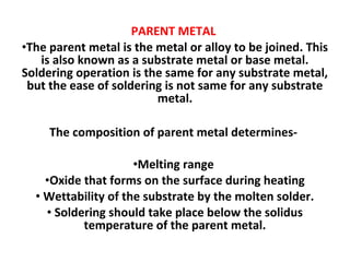 PARENT METAL
•The parent metal is the metal or alloy to be joined. This
is also known as a substrate metal or base metal.
Soldering operation is the same for any substrate metal,
but the ease of soldering is not same for any substrate
metal.
The composition of parent metal determines-
•Melting range
•Oxide that forms on the surface during heating
• Wettability of the substrate by the molten solder.
• Soldering should take place below the solidus
temperature of the parent metal.
 