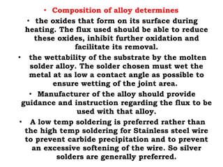 • Composition of alloy determines
• the oxides that form on its surface during
heating. The flux used should be able to reduce
these oxides, inhibit further oxidation and
facilitate its removal.
• the wettability of the substrate by the molten
solder alloy. The solder chosen must wet the
metal at as low a contact angle as possible to
ensure wetting of the joint area.
• Manufacturer of the alloy should provide
guidance and instruction regarding the flux to be
used with that alloy.
• A low temp soldering is preferred rather than
the high temp soldering for Stainless steel wire
to prevent carbide precipitation and to prevent
an excessive softening of the wire. So silver
solders are generally preferred.
 