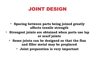 JOINT DESIGN
• Spacing between parts being joined greatly
affects tensile strength
• Strongest joints are obtained when parts use lap
or scarf joints
• Some joints can be designed so that the flux
and filler metal may be preplaced
• Joint preparation is very important
 