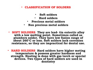 • CLASSIFICATION OF SOLDERS
• Soft solders
• Hard solders
• Precious metal solders
• Non precious metal solders
• SOFT SOLDERS They are lead- tin eutectic alloy
with a low melting point. Sometimes called as
plumbers solder. They have low fusion range of
about 260°C or less. Soft solders lack corrosion
resistance, so they are impractical for dental use.
• HARD SOLDERS Hard solders have higher meting
temperature & possess greater hardness and
strength. Heating is done with gas torch or special
devices. Two types of hard solders are used in
dentistry
 