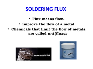 SOLDERING FLUX
• Flux means flow.
• Improve the flow of a metal
• Chemicals that limit the flow of metals
are called antifluxes
 