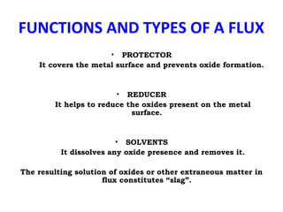 FUNCTIONS AND TYPES OF A FLUX
• PROTECTOR
It covers the metal surface and prevents oxide formation.
• REDUCER
It helps to reduce the oxides present on the metal
surface.
• SOLVENTS
It dissolves any oxide presence and removes it.
The resulting solution of oxides or other extraneous matter in
flux constitutes “slag”.
 