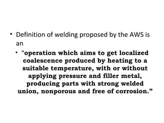 • Definition of welding proposed by the AWS is
an
• "operation which aims to get localized
coalescence produced by heating to a
suitable temperature, with or without
applying pressure and filler metal,
producing parts with strong welded
union, nonporous and free of corrosion.”
 