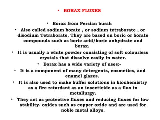 • BORAX FLUXES
• Borax from Persian burah
• Also called sodium borate , or sodium tetraborate , or
disodium Tetraborate. They are based on boric or borate
compounds such as boric acid/boric anhydrate and
borax.
• It is usually a white powder consisting of soft colourless
crystals that dissolve easily in water.
• Borax has a wide variety of uses:-
• It is a component of many detergents, cosmetics, and
enamel glazes.
• It is also used to make buffer solutions in biochemistry
as a fire retardant as an insecticide as a flux in
metallurgy.
• They act as protective fluxes and reducing fluxes for low
stability. oxides such as copper oxide and are used for
noble metal alloys.
 