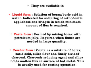 • They are available in
• Liquid form : Solution of borax/boric acid in
water. Indicated for soldering of orthodontic
appliances and bridges in which minimum
amount of flux is required.
• Paste form : Formed by mixing borax with
petroleum jelly. Required when fluxes are
needed in large quantity.
• Powder form : Contains a mixture of borax,
basic acid, silica flour and finely divided
charcoal. Charcoals reducing agent and silica
holds molten flux in surface of hot metal. This
is usually used for casting operation.
 