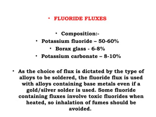 • FLUORIDE FLUXES
• Composition:-
• Potassium fluoride – 50-60%
• Borax glass - 6-8%
• Potassium carbonate – 8-10%
• As the choice of flux is dictated by the type of
alloys to be soldered, the fluoride flux is used
with alloys containing base metals even if a
gold/silver solder is used. Some fluoride
containing fluxes involve toxic fluorides when
heated, so inhalation of fumes should be
avoided.
 