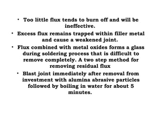 • Too little flux tends to burn off and will be
ineffective.
• Excess flux remains trapped within filler metal
and cause a weakened joint.
• Flux combined with metal oxides forms a glass
during soldering process that is difficult to
remove completely. A two step method for
removing residual flux
• Blast joint immediately after removal from
investment with alumina abrasive particles
followed by boiling in water for about 5
minutes.
 