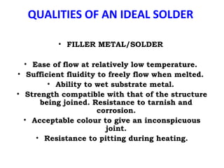 QUALITIES OF AN IDEAL SOLDER
• FILLER METAL/SOLDER
• Ease of flow at relatively low temperature.
• Sufficient fluidity to freely flow when melted.
• Ability to wet substrate metal.
• Strength compatible with that of the structure
being joined. Resistance to tarnish and
corrosion.
• Acceptable colour to give an inconspicuous
joint.
• Resistance to pitting during heating.
 