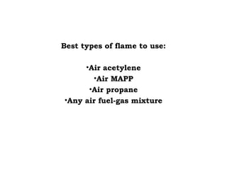 Best types of flame to use:
•Air acetylene
•Air MAPP
•Air propane
•Any air fuel-gas mixture
 
