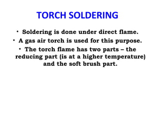 TORCH SOLDERING
• Soldering is done under direct flame.
• A gas air torch is used for this purpose.
• The torch flame has two parts – the
reducing part (is at a higher temperature)
and the soft brush part.
 