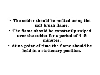 • The solder should be melted using the
soft brush flame.
• The flame should be constantly swiped
over the solder for a period of 4 -5
minutes.
• At no point of time the flame should be
held in a stationary position.
 