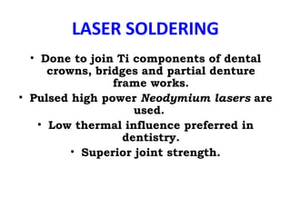 LASER SOLDERING
• Done to join Ti components of dental
crowns, bridges and partial denture
frame works.
• Pulsed high power Neodymium lasers are
used.
• Low thermal influence preferred in
dentistry.
• Superior joint strength.
 