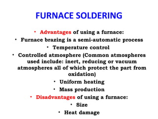 FURNACE SOLDERING
• Advantages of using a furnace:
• Furnace brazing is a semi-automatic process
• Temperature control
• Controlled atmosphere (Common atmospheres
used include: inert, reducing or vacuum
atmospheres all of which protect the part from
oxidation)
• Uniform heating
• Mass production
• Disadvantages of using a furnace:
• Size
• Heat damage
 