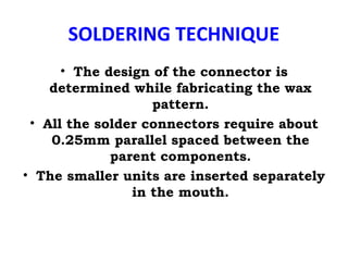 SOLDERING TECHNIQUE
• The design of the connector is
determined while fabricating the wax
pattern.
• All the solder connectors require about
0.25mm parallel spaced between the
parent components.
• The smaller units are inserted separately
in the mouth.
 