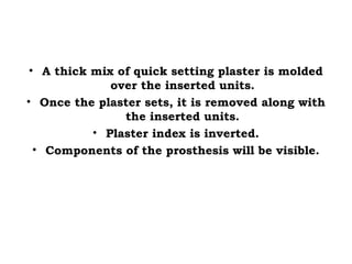 • A thick mix of quick setting plaster is molded
over the inserted units.
• Once the plaster sets, it is removed along with
the inserted units.
• Plaster index is inverted.
• Components of the prosthesis will be visible.
 