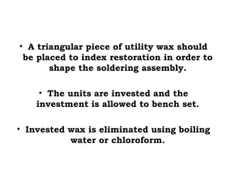 • A triangular piece of utility wax should
be placed to index restoration in order to
shape the soldering assembly.
• The units are invested and the
investment is allowed to bench set.
• Invested wax is eliminated using boiling
water or chloroform.
 
