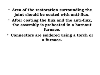• Area of the restoration surrounding the
joint should be coated with anti-flux.
• After coating the flux and the anti-flux,
the assembly is preheated in a burnout
furnace.
• Connectors are soldered using a torch or
a furnace.
 