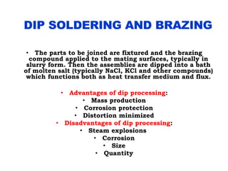 • The parts to be joined are fixtured and the brazing
compound applied to the mating surfaces, typically in
slurry form. Then the assemblies are dipped into a bath
of molten salt (typically NaCl, KCl and other compounds)
which functions both as heat transfer medium and flux.
• Advantages of dip processing:
• Mass production
• Corrosion protection
• Distortion minimized
• Disadvantages of dip processing:
• Steam explosions
• Corrosion
• Size
• Quantity
 
