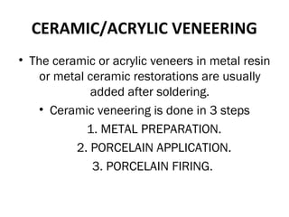 CERAMIC/ACRYLIC VENEERING
• The ceramic or acrylic veneers in metal resin
or metal ceramic restorations are usually
added after soldering.
• Ceramic veneering is done in 3 steps
1. METAL PREPARATION.
2. PORCELAIN APPLICATION.
3. PORCELAIN FIRING.
 
