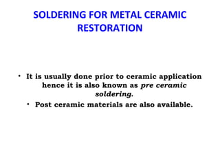 SOLDERING FOR METAL CERAMIC
RESTORATION
• It is usually done prior to ceramic application
hence it is also known as pre ceramic
soldering.
• Post ceramic materials are also available.
 
