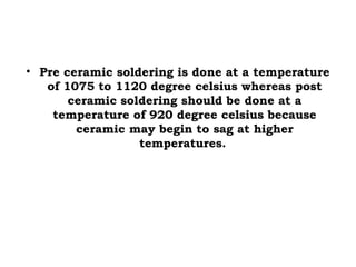 • Pre ceramic soldering is done at a temperature
of 1075 to 1120 degree celsius whereas post
ceramic soldering should be done at a
temperature of 920 degree celsius because
ceramic may begin to sag at higher
temperatures.
 