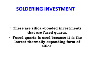 SOLDERING INVESTMENT
• These are silica –bonded investments
that are fused quartz.
• Fused quartz is used because it is the
lowest thermally expanding form of
silica.
 