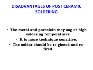 DISADVANTAGES OF POST CERAMIC
SOLDERING
• The metal and porcelain may sag at high
soldering temperatures.
• It is more technique sensitive.
• The solder should be re-glazed and re-
fired.
 