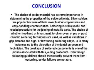 CONCLUSION
• The choice of solder material has extreme importance in
determining the properties of the soldered joints. Silver solders
are popular because of their lower fusion temperatures and
easy-handling characteristics. Soldering is still a useful and
needed procedure for the joining of metallic parts. The choice of
whether free-hand or investment, torch or oven, or pre or post
ceramic soldering techniques are used, as well as variations in
gap distance and high- or low-fusing soldering alloys, is in many
instances up to the discretion of the dental surgeon and
technician. The breakage of soldered components is one of the
pitfalls associated with this joining procedure. Even though
following guidelines should theoretically prevent them from
occurring, solder failures are not rare.
 