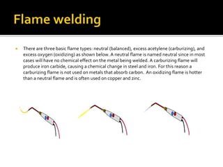  There are three basic flame types: neutral (balanced), excess acetylene (carburizing), and
excess oxygen (oxidizing) as shown below. A neutral flame is named neutral since in most
cases will have no chemical effect on the metal being welded. A carburizing flame will
produce iron carbide, causing a chemical change in steel and iron. For this reason a
carburizing flame is not used on metals that absorb carbon. An oxidizing flame is hotter
than a neutral flame and is often used on copper and zinc.
 