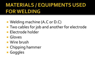 Welding machine (A.C or D.C)
 Two cables for job and another for electrode
 Electrode holder
 Gloves
 Wire brush
 Chipping hammer
 Goggles
 