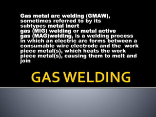 Gas metal arc welding (GMAW),
sometimes referred to by its
subtypes metal inert
gas (MIG) welding or metal active
gas (MAG)welding, is a welding process
in which an electric arc forms between a
consumable wire electrode and the work
piece metal(s), which heats the work
piece metal(s), causing them to melt and
join.
 