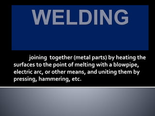 joining together (metal parts) by heating the
surfaces to the point of melting with a blowpipe,
electric arc, or other means, and uniting them by
pressing, hammering, etc.
 