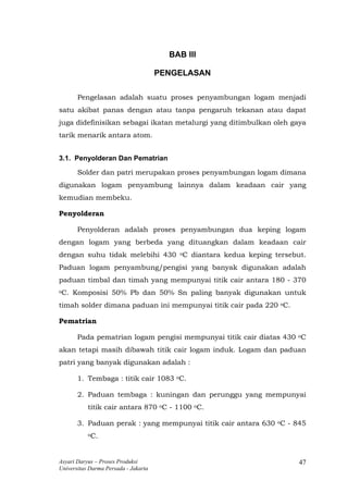 BAB III
PENGELASAN
Pengelasan adalah suatu proses penyambungan logam menjadi
satu akibat panas dengan atau tanpa pengaruh tekanan atau dapat
juga didefinisikan sebagai ikatan metalurgi yang ditimbulkan oleh gaya
tarik menarik antara atom.
3.1. Penyolderan Dan Pematrian
Solder dan patri merupakan proses penyambungan logam dimana
digunakan logam penyambung lainnya dalam keadaan cair yang
kemudian membeku.
Penyolderan
Penyolderan adalah proses penyambungan dua keping logam
dengan logam yang berbeda yang dituangkan dalam keadaan cair
dengan suhu tidak melebihi 430 oC diantara kedua keping tersebut.
Paduan logam penyambung/pengisi yang banyak digunakan adalah
paduan timbal dan timah yang mempunyai titik cair antara 180 - 370
oC. Komposisi 50% Pb dan 50% Sn paling banyak digunakan untuk
timah solder dimana paduan ini mempunyai titik cair pada 220 oC.
Pematrian
Pada pematrian logam pengisi mempunyai titik cair diatas 430 oC
akan tetapi masih dibawah titik cair logam induk. Logam dan paduan
patri yang banyak digunakan adalah :
1. Tembaga : titik cair 1083 oC.
2. Paduan tembaga : kuningan dan perunggu yang mempunyai
titik cair antara 870 oC - 1100 oC.
3. Paduan perak : yang mempunyai titik cair antara 630 oC - 845
oC.
Asyari Daryus – Proses Produksi
Universitas Darma Persada - Jakarta
47
 