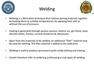 Welding
• Welding is a fabrication technique that involves joining materials together
by heating them to suitable temperatures, by applying heat with or
without the use of pressure.
• Heating is generated through various sources; electric arc, gas flame, laser,
electron beam, friction, current resistance & ultrasound.
• Apart from the materials to be welded, an additional “filler” material may
be used for welding. The filler material is added to the weld joint.
• Welding is used to produce permanent joints unlike bolting and riveting.
• Certain literature refer to soldering and brazing as sub-types of welding.
 