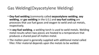 Gas Welding(Oxyacetylene Welding)
• Oxy-fuel welding (commonly called oxyacetylene welding, oxy
welding, or gas welding in the U.S.) and oxy-fuel cutting are
processes that use fuel gases and oxygen to weld and cut metals,
respectively.
• In oxy-fuel welding, a welding torch is used to weld metals. Welding
metal results when two pieces are heated to a temperature that
produces a shared pool of molten metal.
• The molten pool is generally supplied with additional metal called
filler. Filler material depends upon the metals to be welded.
 